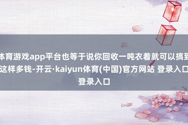 体育游戏app平台也等于说你回收一吨衣着就可以搞到这样多钱-开云·kaiyun体育(中国)官方网站 登录入口