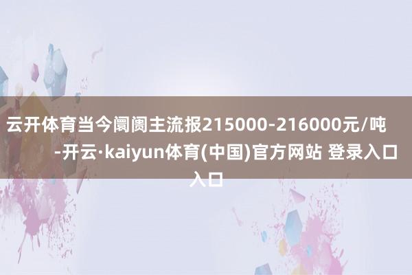 云开体育当今阛阓主流报215000-216000元/吨 -开云·kaiyun体育(中国)官方网站 登录入口