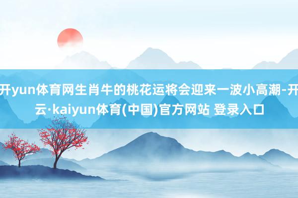 开yun体育网生肖牛的桃花运将会迎来一波小高潮-开云·kaiyun体育(中国)官方网站 登录入口