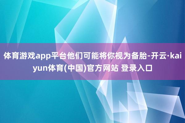 体育游戏app平台他们可能将你视为备胎-开云·kaiyun体育(中国)官方网站 登录入口