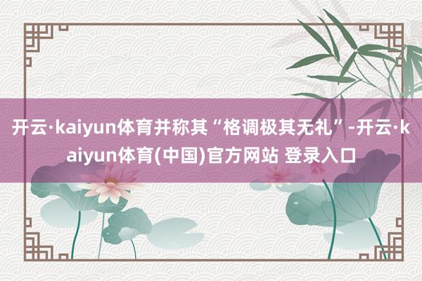 开云·kaiyun体育并称其“格调极其无礼”-开云·kaiyun体育(中国)官方网站 登录入口