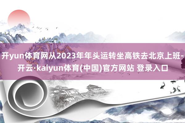 开yun体育网从2023年年头运转坐高铁去北京上班-开云·kaiyun体育(中国)官方网站 登录入口