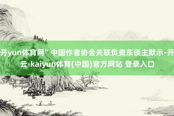 开yun体育网”中国作者协会关联负责东谈主默示-开云·kaiyun体育(中国)官方网站 登录入口