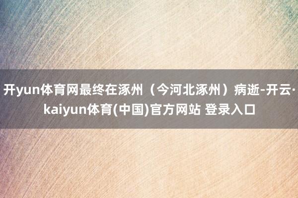 开yun体育网最终在涿州（今河北涿州）病逝-开云·kaiyun体育(中国)官方网站 登录入口