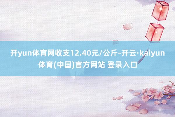 开yun体育网收支12.40元/公斤-开云·kaiyun体育(中国)官方网站 登录入口