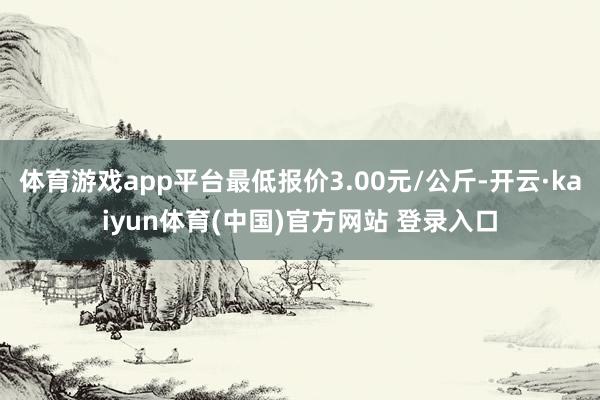 体育游戏app平台最低报价3.00元/公斤-开云·kaiyun体育(中国)官方网站 登录入口