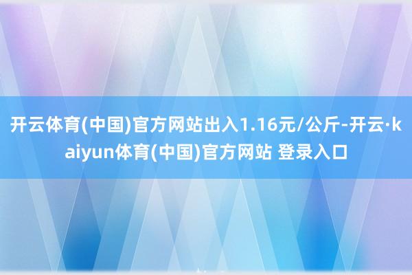 开云体育(中国)官方网站出入1.16元/公斤-开云·kaiyun体育(中国)官方网站 登录入口