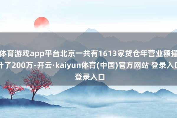 体育游戏app平台北京一共有1613家货仓年营业额擢升了200万-开云·kaiyun体育(中国)官方网站 登录入口