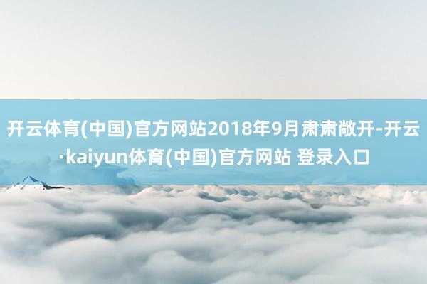 开云体育(中国)官方网站2018年9月肃肃敞开-开云·kaiyun体育(中国)官方网站 登录入口