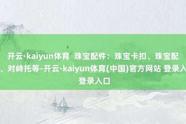 开云·kaiyun体育  珠宝配件：珠宝卡扣、珠宝配件、对峙托等-开云·kaiyun体育(中国)官方网站 登录入口