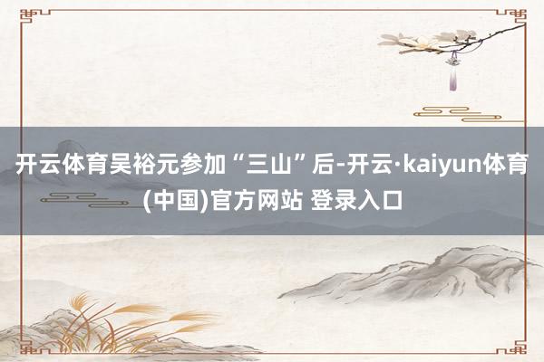 开云体育吴裕元参加“三山”后-开云·kaiyun体育(中国)官方网站 登录入口