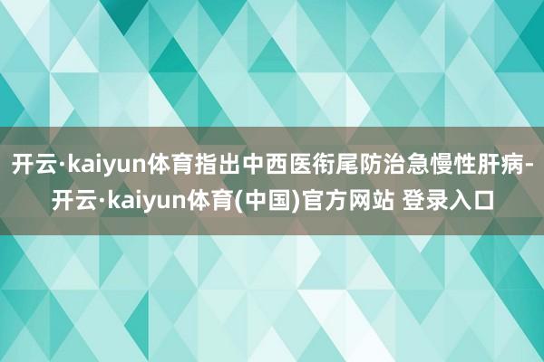 开云·kaiyun体育指出中西医衔尾防治急慢性肝病-开云·kaiyun体育(中国)官方网站 登录入口