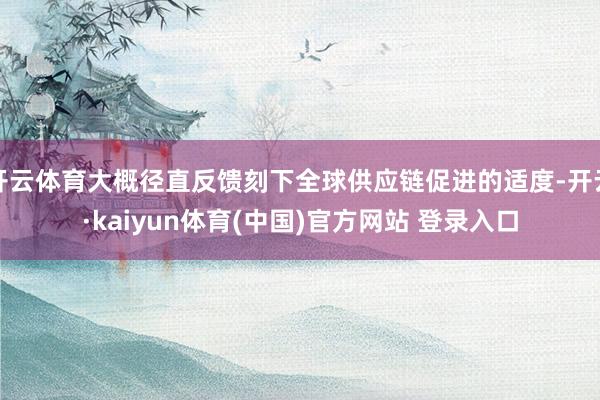 开云体育大概径直反馈刻下全球供应链促进的适度-开云·kaiyun体育(中国)官方网站 登录入口