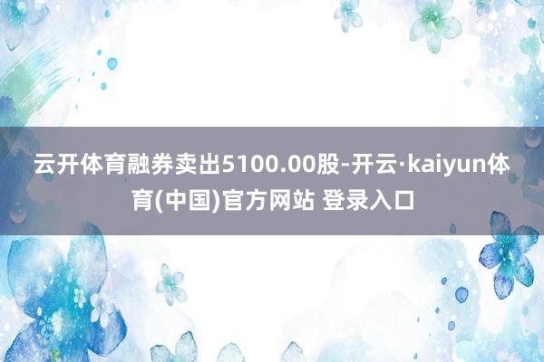 云开体育融券卖出5100.00股-开云·kaiyun体育(中国)官方网站 登录入口