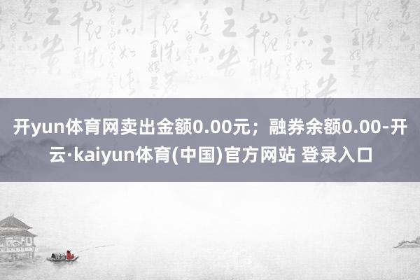 开yun体育网卖出金额0.00元；融券余额0.00-开云·kaiyun体育(中国)官方网站 登录入口