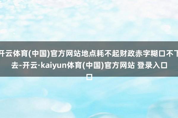 开云体育(中国)官方网站地点耗不起财政赤字糊口不下去-开云·kaiyun体育(中国)官方网站 登录入口