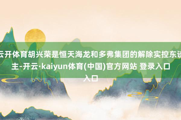 云开体育胡兴荣是恒天海龙和多弗集团的解除实控东谈主-开云·kaiyun体育(中国)官方网站 登录入口