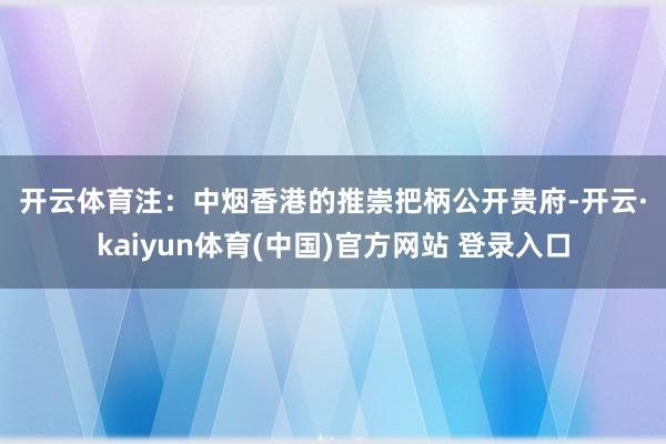 开云体育　　注：中烟香港的推崇　　把柄公开贵府-开云·kaiyun体育(中国)官方网站 登录入口