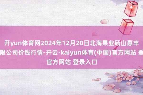 开yun体育网2024年12月20日北海果业砀山惠丰市集有限公司价钱行情-开云·kaiyun体育(中国)官方网站 登录入口