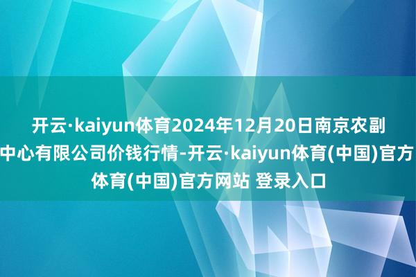 开云·kaiyun体育2024年12月20日南京农副居品物发配送中心有限公司价钱行情-开云·kaiyun体育(中国)官方网站 登录入口