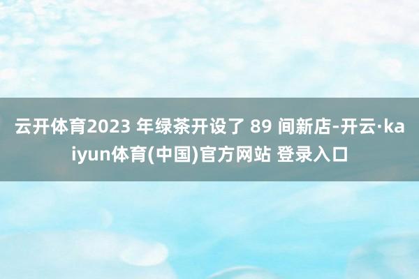 云开体育2023 年绿茶开设了 89 间新店-开云·kaiyun体育(中国)官方网站 登录入口
