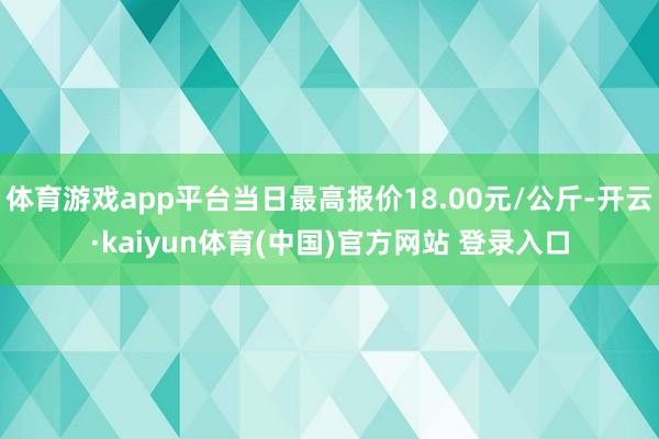 体育游戏app平台当日最高报价18.00元/公斤-开云·kaiyun体育(中国)官方网站 登录入口