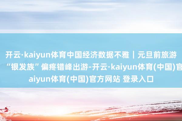开云·kaiyun体育中国经济数据不雅｜元旦前旅游商场“淡季不淡” “银发族”偏疼错峰出游-开云·kaiyun体育(中国)官方网站 登录入口