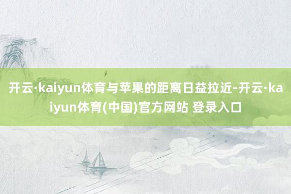 开云·kaiyun体育与苹果的距离日益拉近-开云·kaiyun体育(中国)官方网站 登录入口