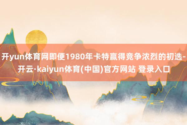 开yun体育网即便1980年卡特赢得竞争浓烈的初选-开云·kaiyun体育(中国)官方网站 登录入口