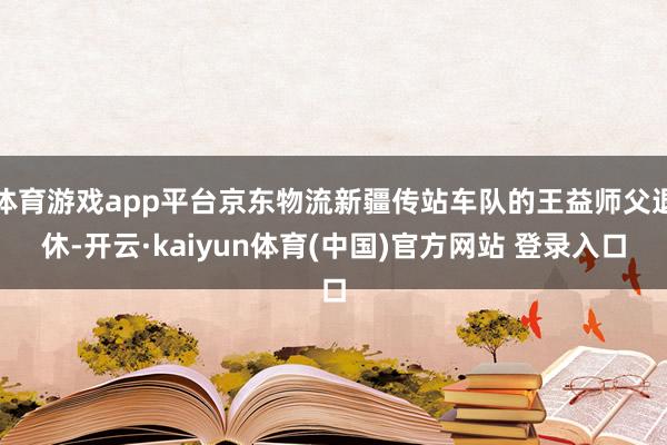 体育游戏app平台京东物流新疆传站车队的王益师父退休-开云·kaiyun体育(中国)官方网站 登录入口