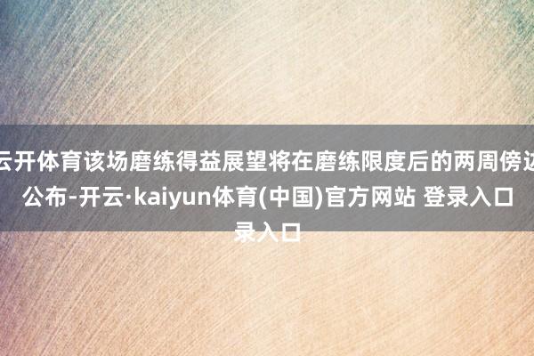 云开体育该场磨练得益展望将在磨练限度后的两周傍边公布-开云·kaiyun体育(中国)官方网站 登录入口