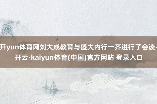 开yun体育网刘大成教育与盛大内行一齐进行了会谈-开云·kaiyun体育(中国)官方网站 登录入口