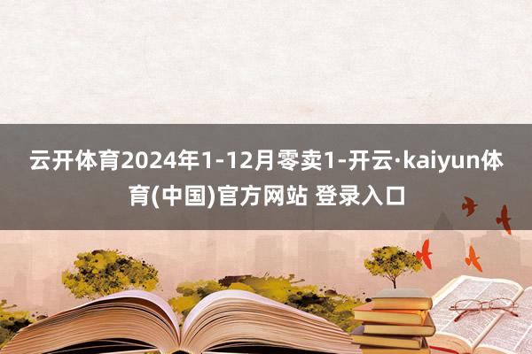 云开体育2024年1-12月零卖1-开云·kaiyun体育(中国)官方网站 登录入口