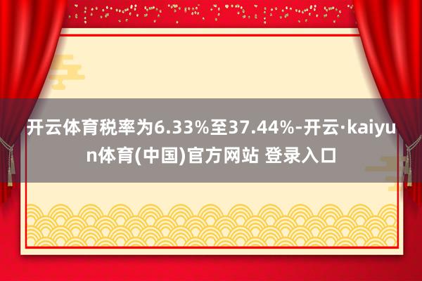 开云体育税率为6.33%至37.44%-开云·kaiyun体育(中国)官方网站 登录入口