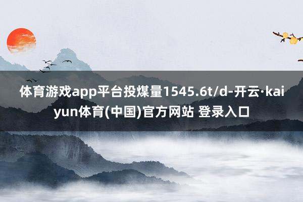 体育游戏app平台投煤量1545.6t/d-开云·kaiyun体育(中国)官方网站 登录入口