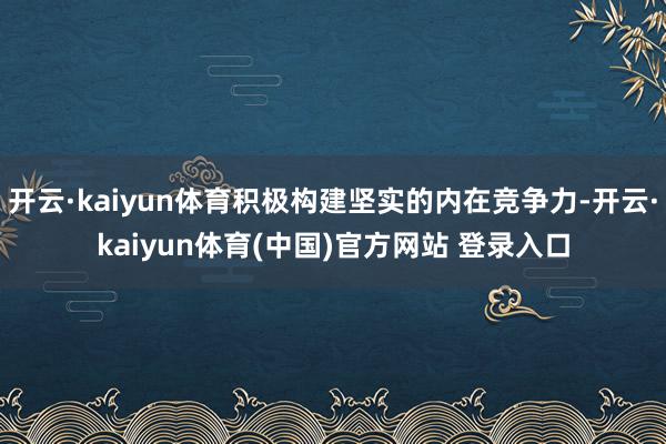 开云·kaiyun体育积极构建坚实的内在竞争力-开云·kaiyun体育(中国)官方网站 登录入口