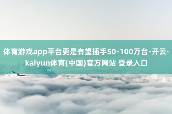 体育游戏app平台更是有望插手50-100万台-开云·kaiyun体育(中国)官方网站 登录入口