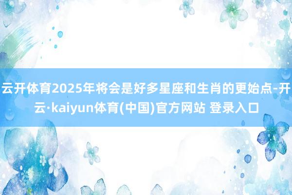 云开体育2025年将会是好多星座和生肖的更始点-开云·kaiyun体育(中国)官方网站 登录入口