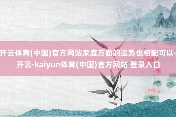 开云体育(中国)官方网站家庭方面的运势也相配可以-开云·kaiyun体育(中国)官方网站 登录入口