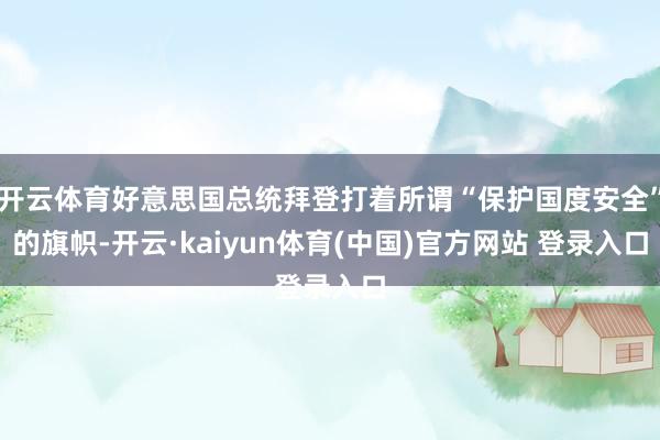 开云体育好意思国总统拜登打着所谓“保护国度安全”的旗帜-开云·kaiyun体育(中国)官方网站 登录入口