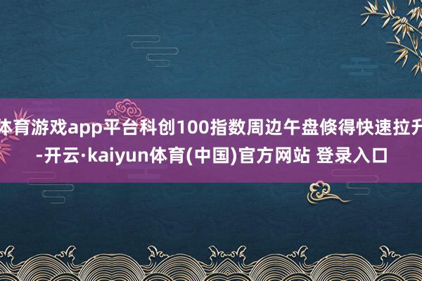 体育游戏app平台科创100指数周边午盘倏得快速拉升-开云·kaiyun体育(中国)官方网站 登录入口