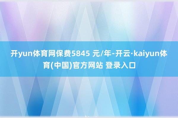 开yun体育网保费5845 元/年-开云·kaiyun体育(中国)官方网站 登录入口