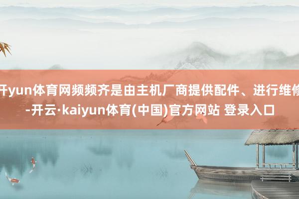 开yun体育网频频齐是由主机厂商提供配件、进行维修-开云·kaiyun体育(中国)官方网站 登录入口