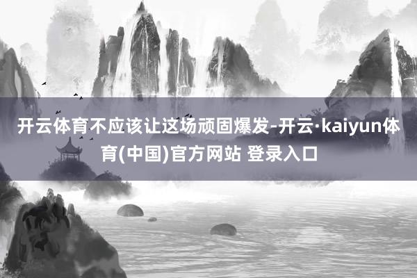 开云体育不应该让这场顽固爆发-开云·kaiyun体育(中国)官方网站 登录入口