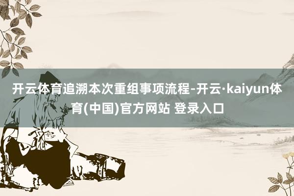 开云体育追溯本次重组事项流程-开云·kaiyun体育(中国)官方网站 登录入口