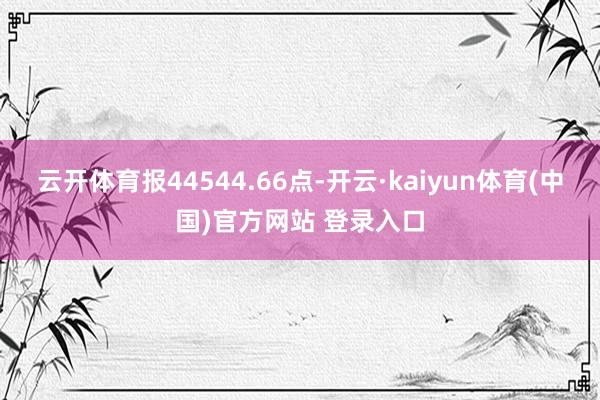 云开体育报44544.66点-开云·kaiyun体育(中国)官方网站 登录入口