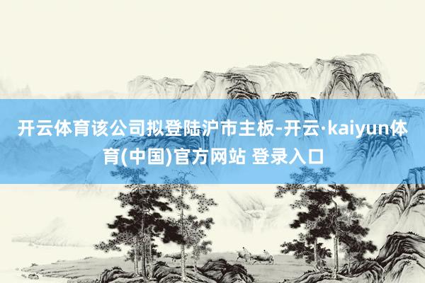 开云体育该公司拟登陆沪市主板-开云·kaiyun体育(中国)官方网站 登录入口