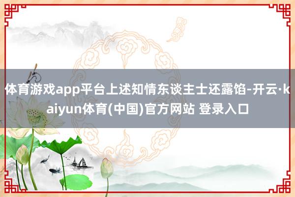 体育游戏app平台上述知情东谈主士还露馅-开云·kaiyun体育(中国)官方网站 登录入口