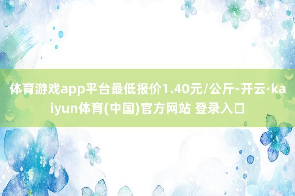 体育游戏app平台最低报价1.40元/公斤-开云·kaiyun体育(中国)官方网站 登录入口