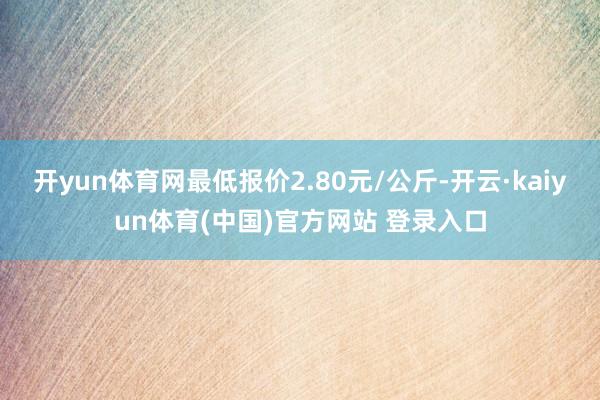 开yun体育网最低报价2.80元/公斤-开云·kaiyun体育(中国)官方网站 登录入口